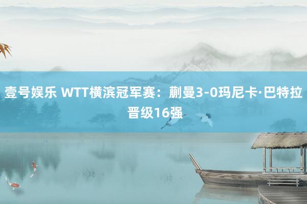 壹号娱乐 WTT横滨冠军赛：蒯曼3-0玛尼卡·巴特拉 晋级16强